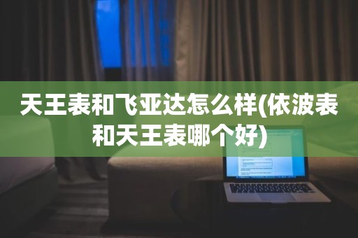 天王表和飞亚达怎么样(依波表和天王表哪个好)
