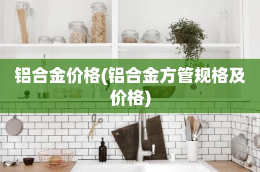 铝合金价格(铝合金方管规格及价格)
