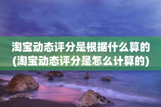 淘宝动态评分是根据什么算的(淘宝动态评分是怎么计算的)