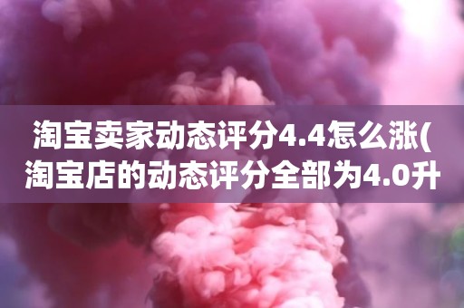 淘宝卖家动态评分4.4怎么涨(淘宝店的动态评分全部为4.0升到4.8左右需要多少单)