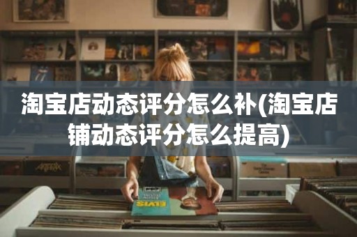 淘宝店动态评分怎么补(淘宝店铺动态评分怎么提高)