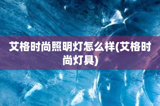 艾格时尚照明灯怎么样(艾格时尚灯具)