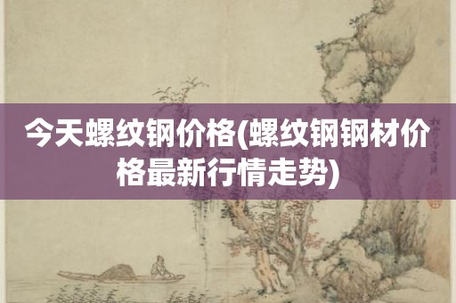 今天螺纹钢价格(螺纹钢钢材价格最新行情走势)