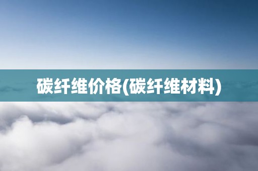 碳纤维价格(碳纤维材料)