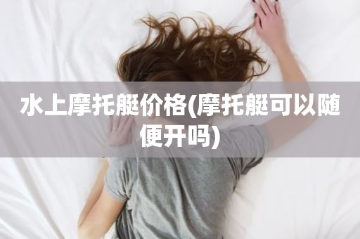 水上摩托艇价格(摩托艇可以随便开吗)