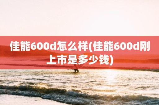 佳能600d怎么样(佳能600d刚上市是多少钱)