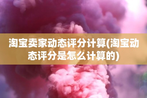 淘宝卖家动态评分计算(淘宝动态评分是怎么计算的)