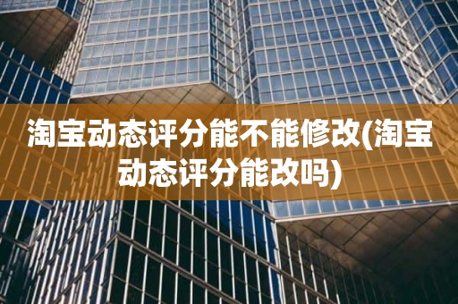 淘宝动态评分能不能修改(淘宝动态评分能改吗)