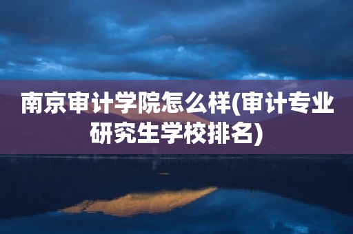 南京审计学院怎么样(审计专业研究生学校排名)