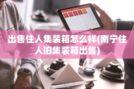 出售住人集装箱怎么样(南宁住人旧集装箱出售)