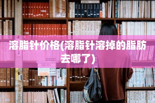溶脂针价格(溶脂针溶掉的脂肪去哪了)