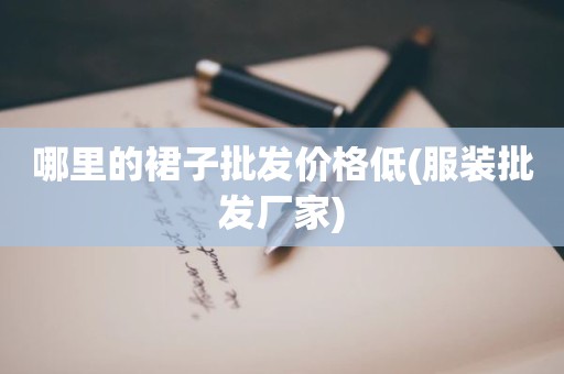 哪里的裙子批发价格低(服装批发厂家)
