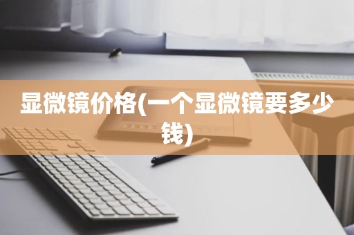 显微镜价格(一个显微镜要多少钱)