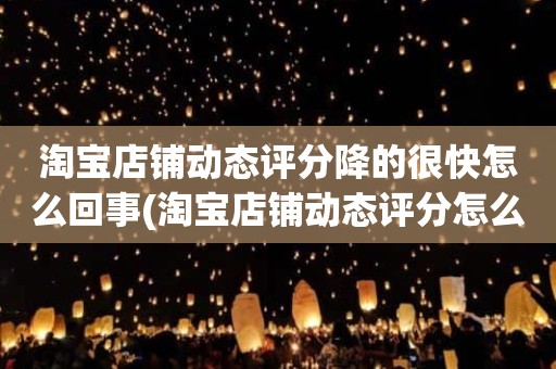 淘宝店铺动态评分降的很快怎么回事(淘宝店铺动态评分怎么越来越低)