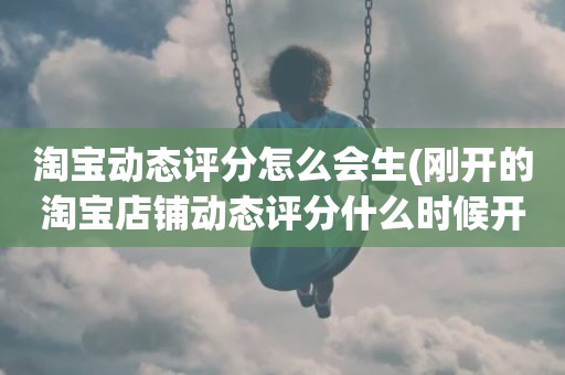 淘宝动态评分怎么会生(刚开的淘宝店铺动态评分什么时候开始显示)
