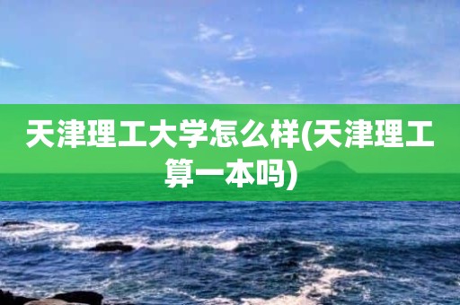 天津理工大学怎么样(天津理工算一本吗)