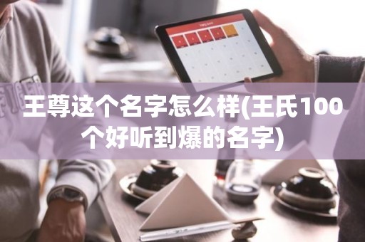 王尊这个名字怎么样(王氏100个好听到爆的名字)