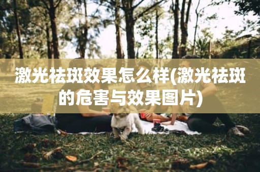 激光祛斑效果怎么样(激光祛斑的危害与效果图片)