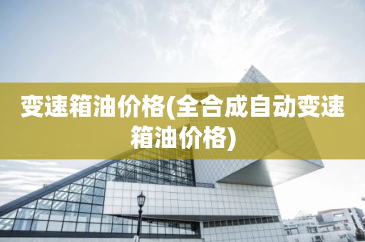 变速箱油价格(全合成自动变速箱油价格)