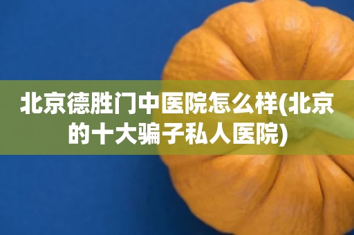 北京德胜门中医院怎么样(北京的十大骗子私人医院)