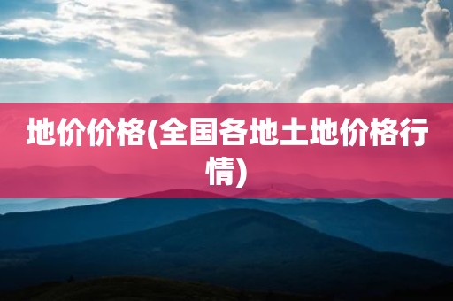 地价价格(全国各地土地价格行情)