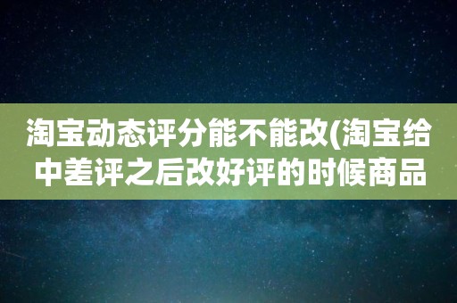淘宝动态评分能不能改(淘宝给中差评之后改好评的时候商品的动态评分能改吗)