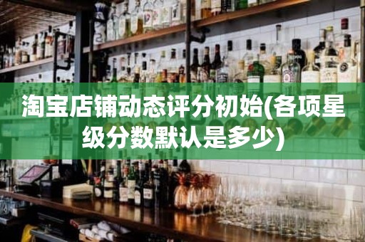 淘宝店铺动态评分初始(各项星级分数默认是多少)