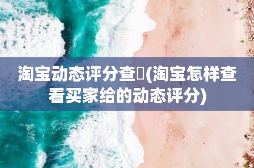 淘宝动态评分查詢(淘宝怎样查看买家给的动态评分)