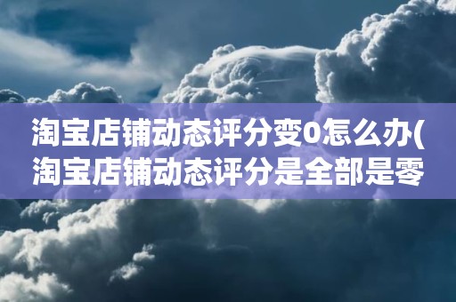 淘宝店铺动态评分变0怎么办(淘宝店铺动态评分是全部是零分这代表什么意思)