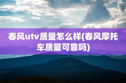 春风utv质量怎么样(春风摩托车质量可靠吗)