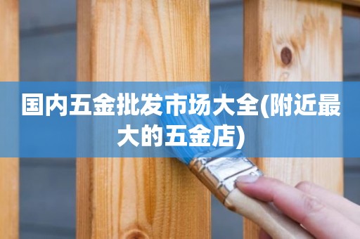 国内五金批发市场大全(附近最大的五金店)