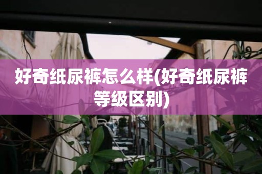 好奇纸尿裤怎么样(好奇纸尿裤等级区别)