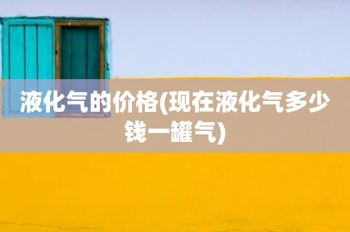 液化气的价格(现在液化气多少钱一罐气)