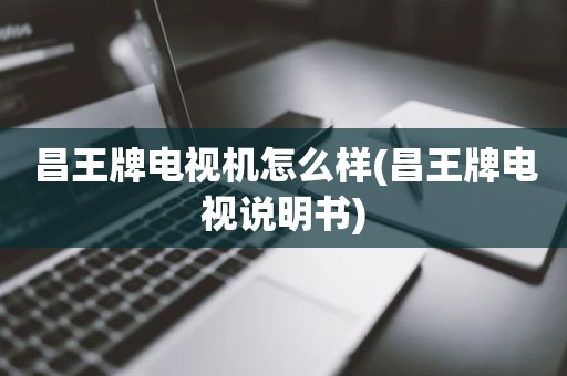 昌王牌电视机怎么样(昌王牌电视说明书)