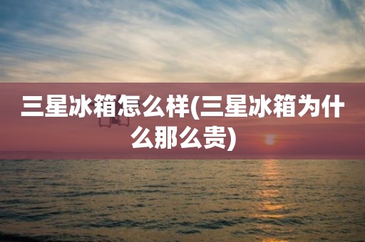 三星冰箱怎么样(三星冰箱为什么那么贵)