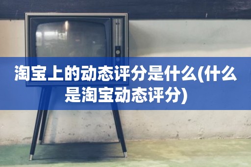淘宝上的动态评分是什么(什么是淘宝动态评分)