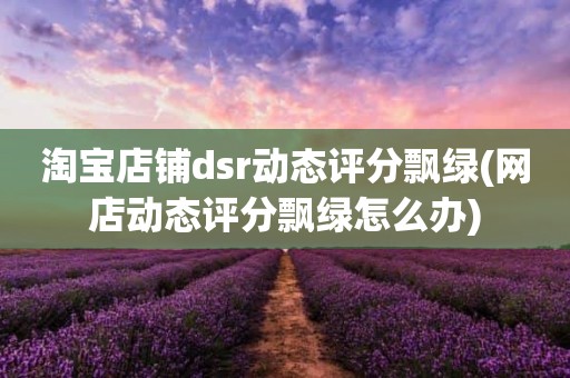 淘宝店铺dsr动态评分飘绿(网店动态评分飘绿怎么办)