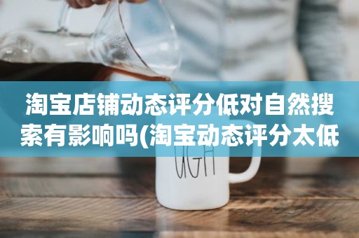 淘宝店铺动态评分低对自然搜索有影响吗(淘宝动态评分太低有什么影响吗)