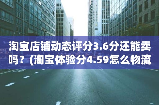 淘宝店铺动态评分3.6分还能卖吗？(淘宝体验分4.59怎么物流服务描述都是3.6分)