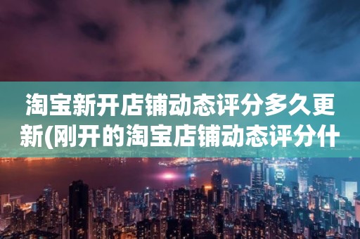 淘宝新开店铺动态评分多久更新(刚开的淘宝店铺动态评分什么时候开始显示)