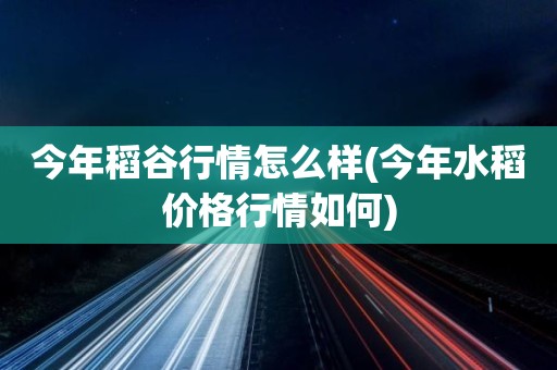 今年稻谷行情怎么样(今年水稻价格行情如何)