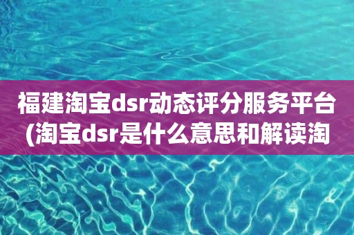 福建淘宝dsr动态评分服务平台(淘宝dsr是什么意思和解读淘宝店铺动态评分规则)