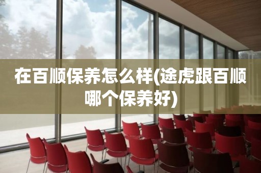 在百顺保养怎么样(途虎跟百顺哪个保养好)