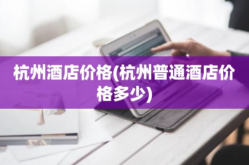 杭州酒店价格(杭州普通酒店价格多少)