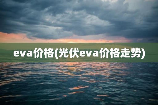 eva价格(光伏eva价格走势)