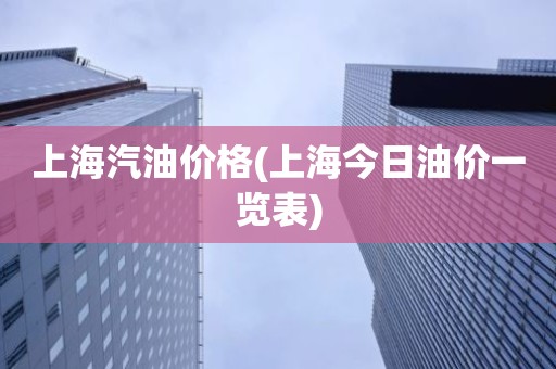 上海汽油价格(上海今日油价一览表)
