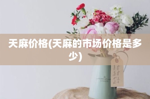 天麻价格(天麻的市场价格是多少)