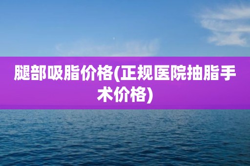 腿部吸脂价格(正规医院抽脂手术价格)