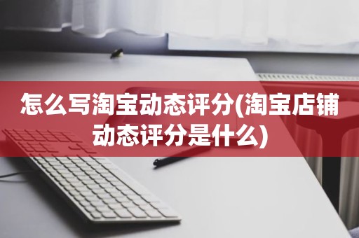 怎么写淘宝动态评分(淘宝店铺动态评分是什么)
