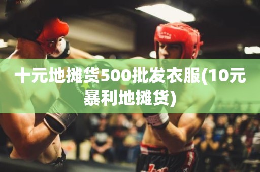 十元地摊货500批发衣服(10元暴利地摊货)